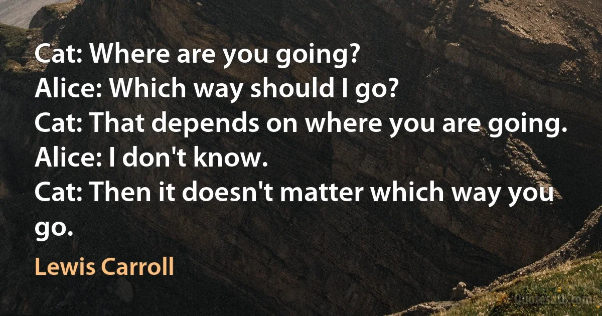 Cat: Where are you going?
Alice: Which way should I go?
Cat: That depends on where you are going.
Alice: I don't know.
Cat: Then it doesn't matter which way you go. (Lewis Carroll)