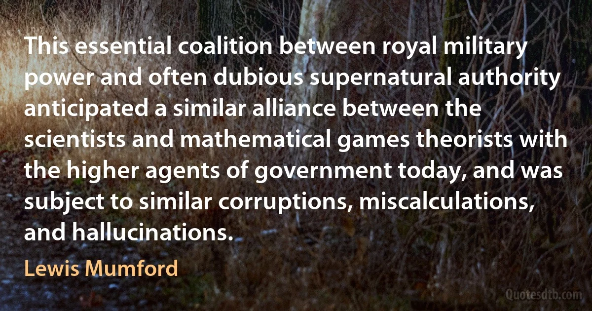 This essential coalition between royal military power and often dubious supernatural authority anticipated a similar alliance between the scientists and mathematical games theorists with the higher agents of government today, and was subject to similar corruptions, miscalculations, and hallucinations. (Lewis Mumford)