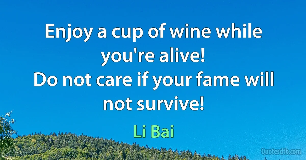 Enjoy a cup of wine while you're alive!
Do not care if your fame will not survive! (Li Bai)