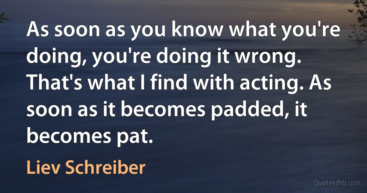 As soon as you know what you're doing, you're doing it wrong. That's what I find with acting. As soon as it becomes padded, it becomes pat. (Liev Schreiber)