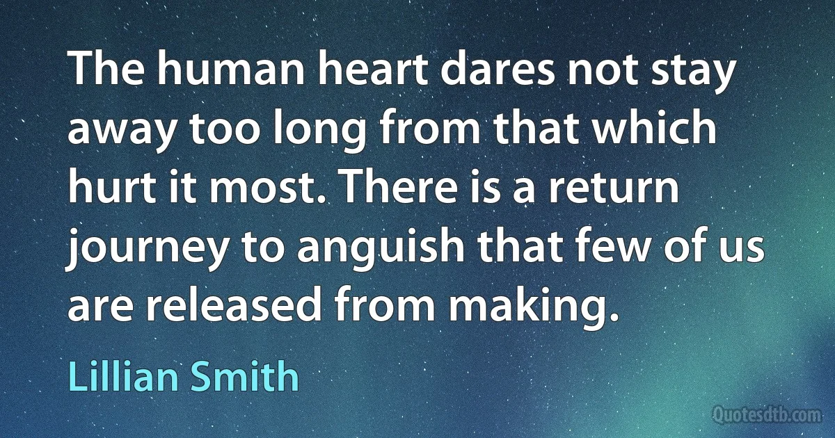 The human heart dares not stay away too long from that which hurt it most. There is a return journey to anguish that few of us are released from making. (Lillian Smith)