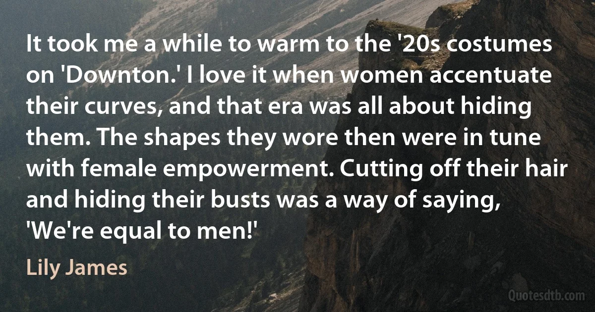 It took me a while to warm to the '20s costumes on 'Downton.' I love it when women accentuate their curves, and that era was all about hiding them. The shapes they wore then were in tune with female empowerment. Cutting off their hair and hiding their busts was a way of saying, 'We're equal to men!' (Lily James)