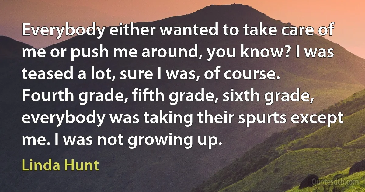 Everybody either wanted to take care of me or push me around, you know? I was teased a lot, sure I was, of course. Fourth grade, fifth grade, sixth grade, everybody was taking their spurts except me. I was not growing up. (Linda Hunt)