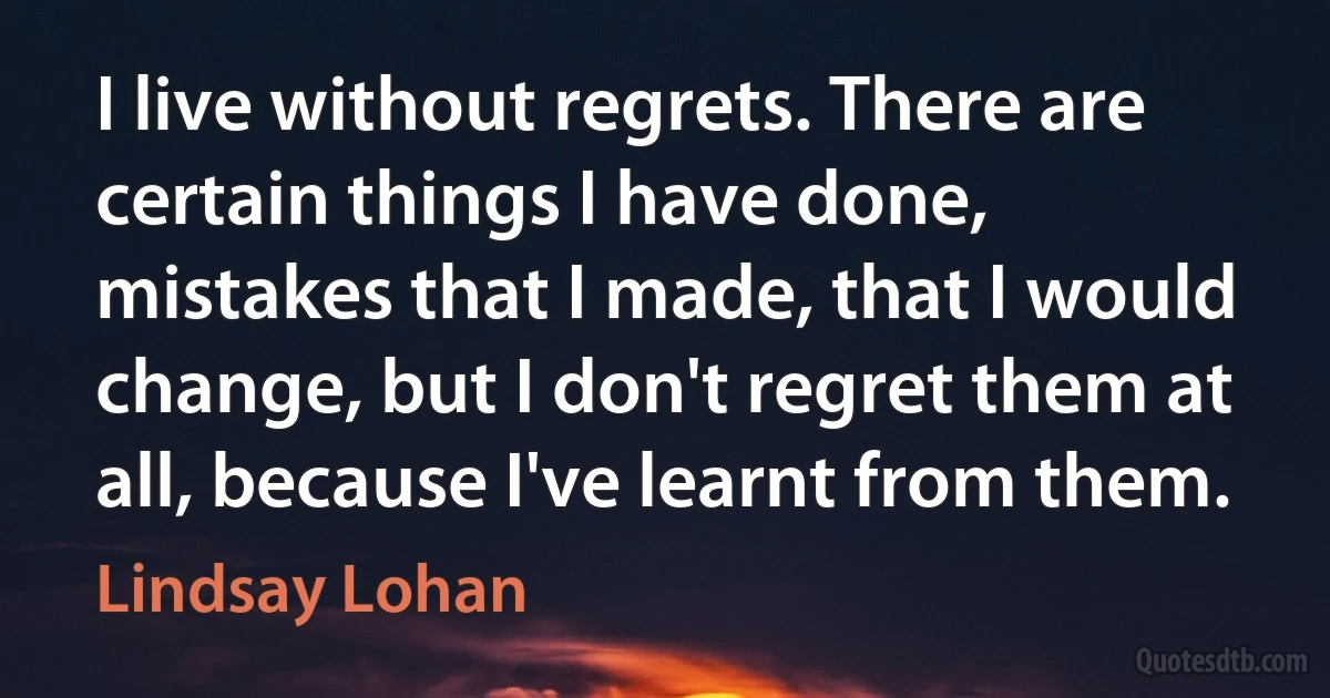 I live without regrets. There are certain things I have done, mistakes that I made, that I would change, but I don't regret them at all, because I've learnt from them. (Lindsay Lohan)