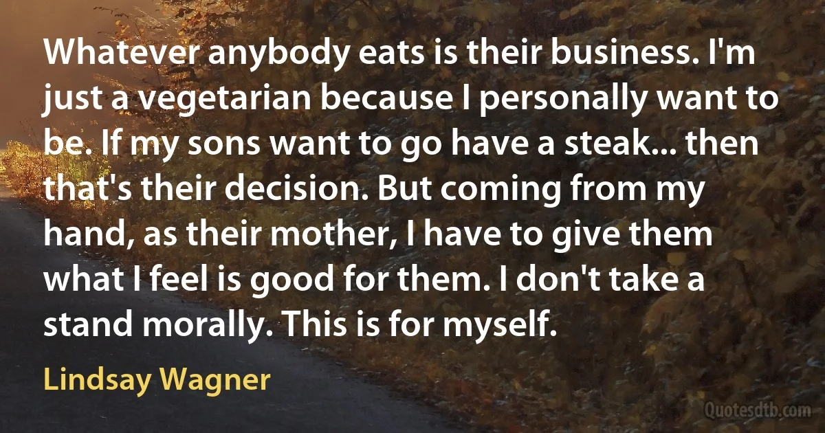 Whatever anybody eats is their business. I'm just a vegetarian because I personally want to be. If my sons want to go have a steak... then that's their decision. But coming from my hand, as their mother, I have to give them what I feel is good for them. I don't take a stand morally. This is for myself. (Lindsay Wagner)