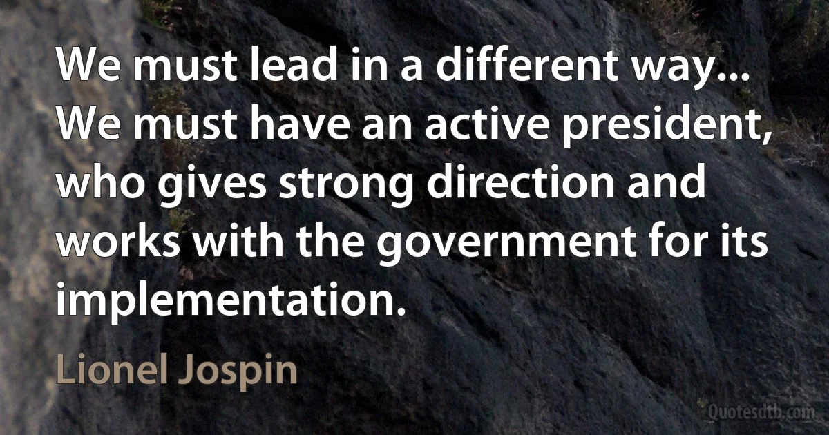 We must lead in a different way... We must have an active president, who gives strong direction and works with the government for its implementation. (Lionel Jospin)