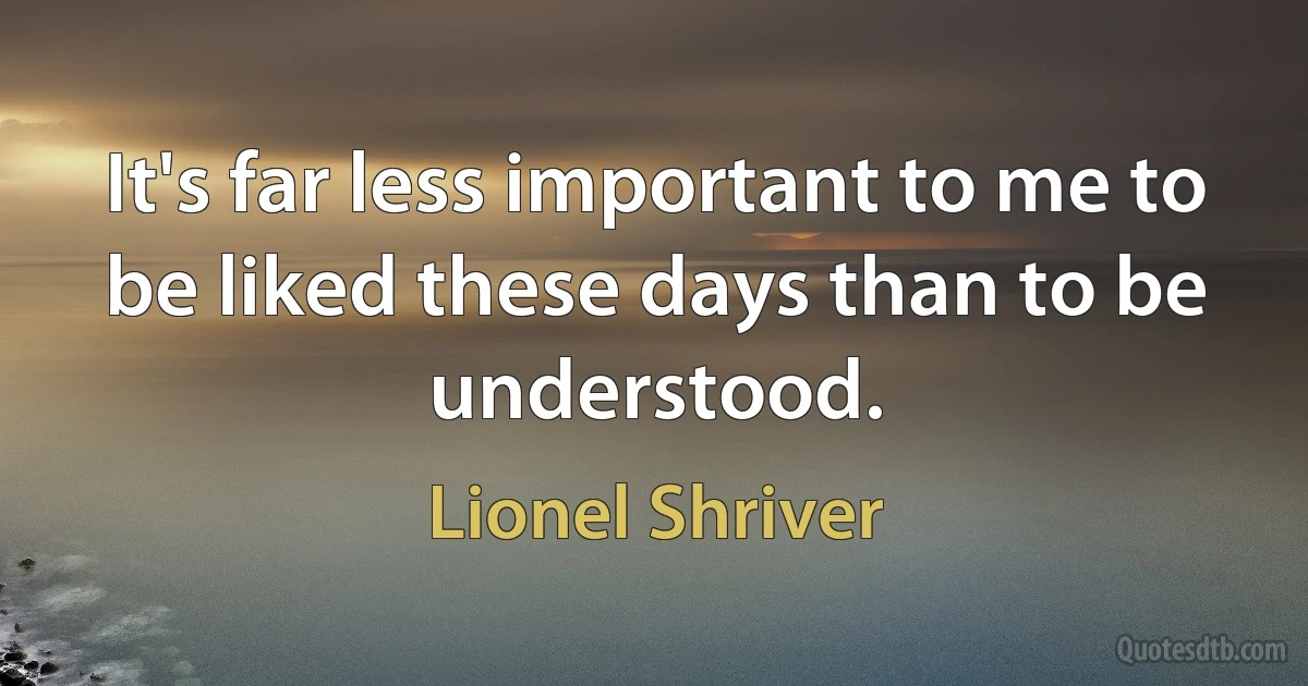 It's far less important to me to be liked these days than to be understood. (Lionel Shriver)