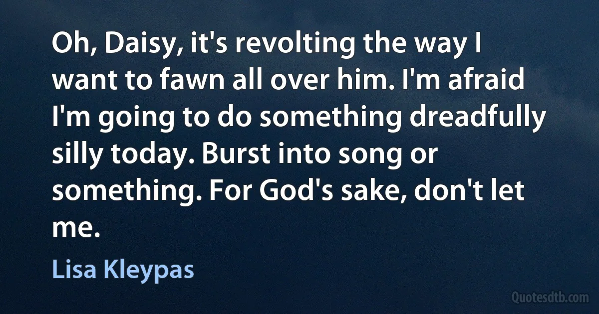 Oh, Daisy, it's revolting the way I want to fawn all over him. I'm afraid I'm going to do something dreadfully silly today. Burst into song or something. For God's sake, don't let me. (Lisa Kleypas)