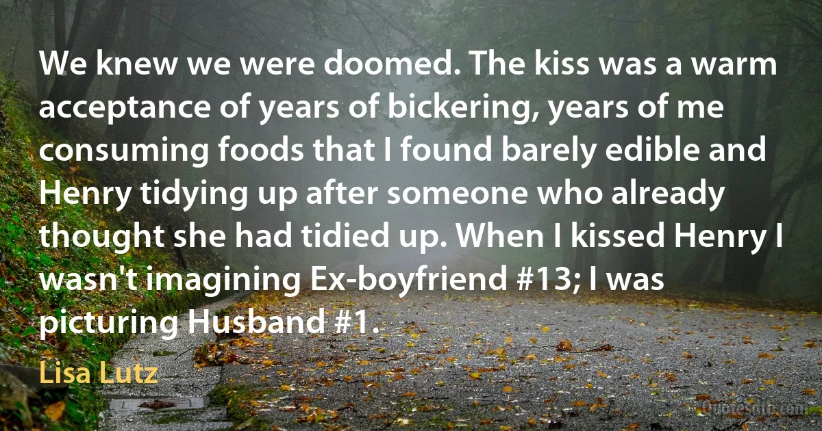 We knew we were doomed. The kiss was a warm acceptance of years of bickering, years of me consuming foods that I found barely edible and Henry tidying up after someone who already thought she had tidied up. When I kissed Henry I wasn't imagining Ex-boyfriend #13; I was picturing Husband #1. (Lisa Lutz)