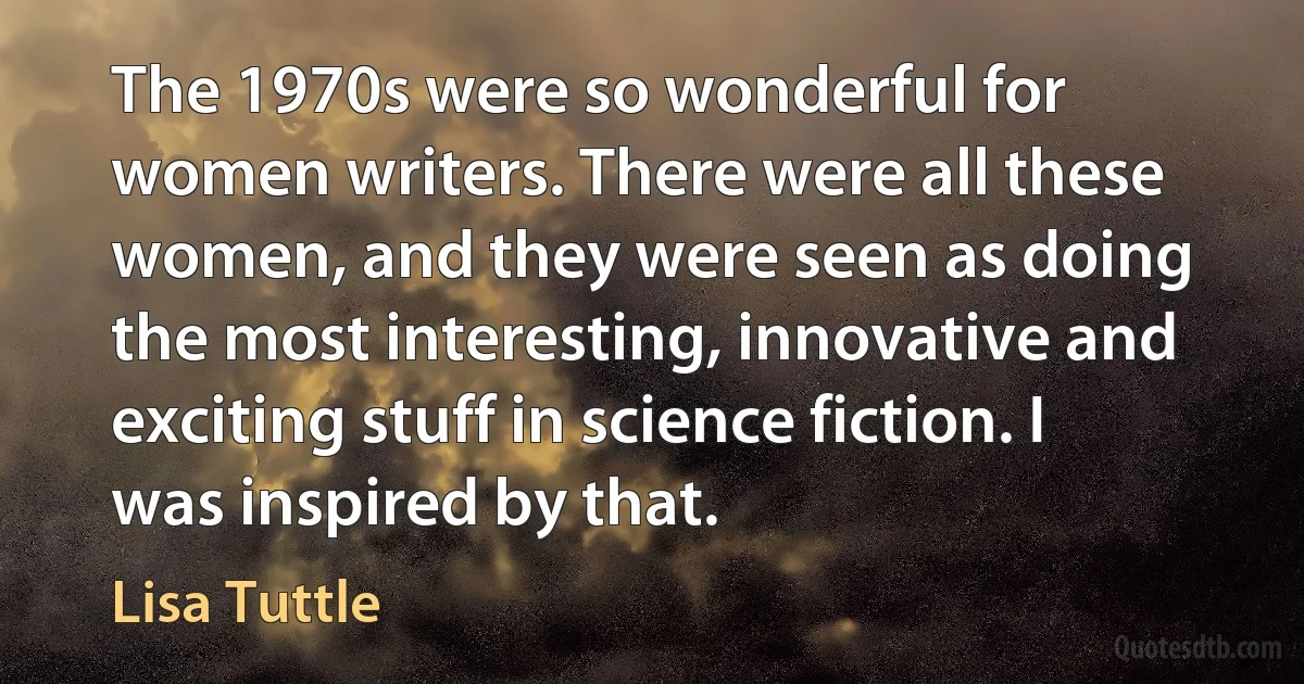 The 1970s were so wonderful for women writers. There were all these women, and they were seen as doing the most interesting, innovative and exciting stuff in science fiction. I was inspired by that. (Lisa Tuttle)