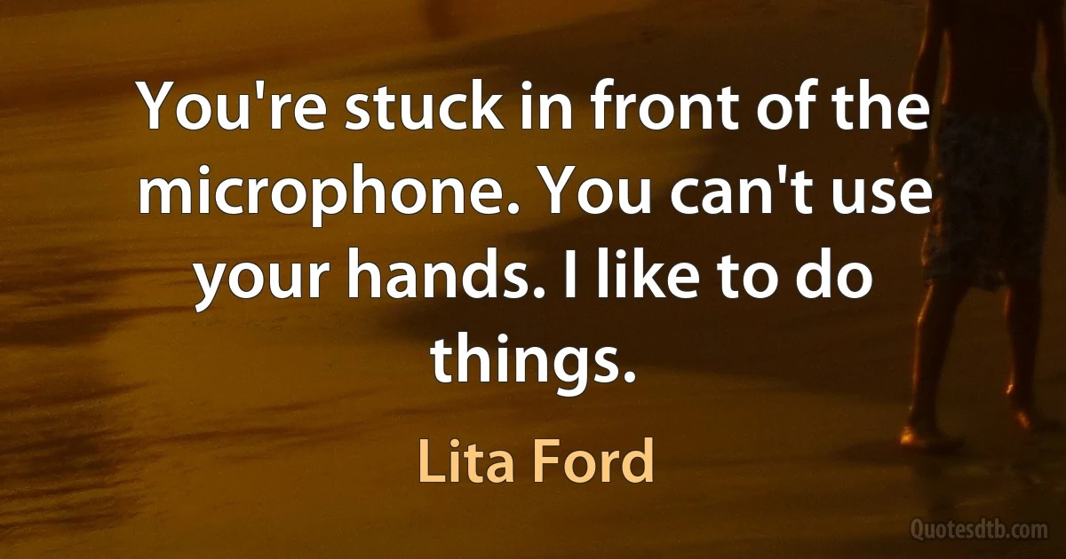 You're stuck in front of the microphone. You can't use your hands. I like to do things. (Lita Ford)