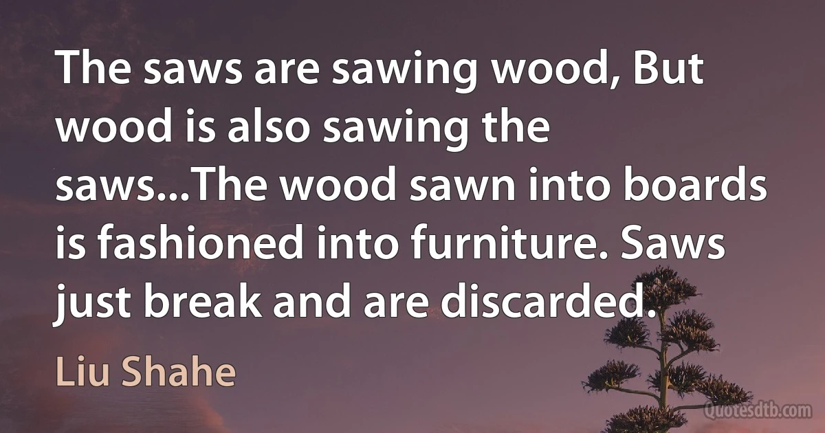 The saws are sawing wood, But wood is also sawing the saws...The wood sawn into boards is fashioned into furniture. Saws just break and are discarded. (Liu Shahe)