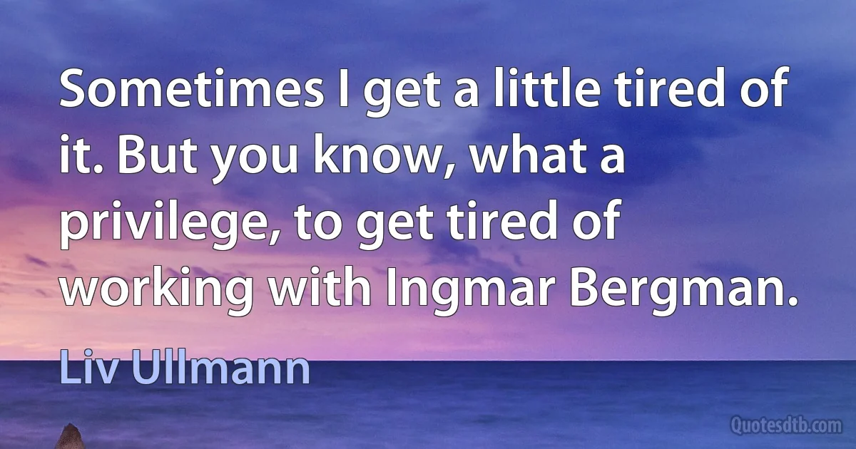 Sometimes I get a little tired of it. But you know, what a privilege, to get tired of working with Ingmar Bergman. (Liv Ullmann)