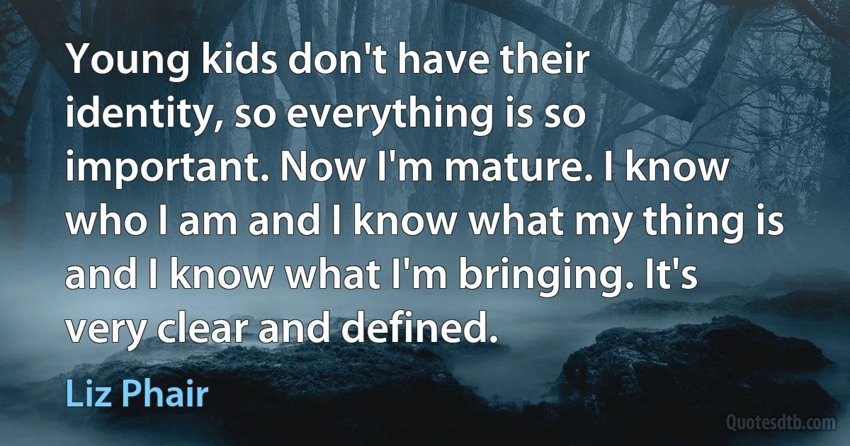 Young kids don't have their identity, so everything is so important. Now I'm mature. I know who I am and I know what my thing is and I know what I'm bringing. It's very clear and defined. (Liz Phair)