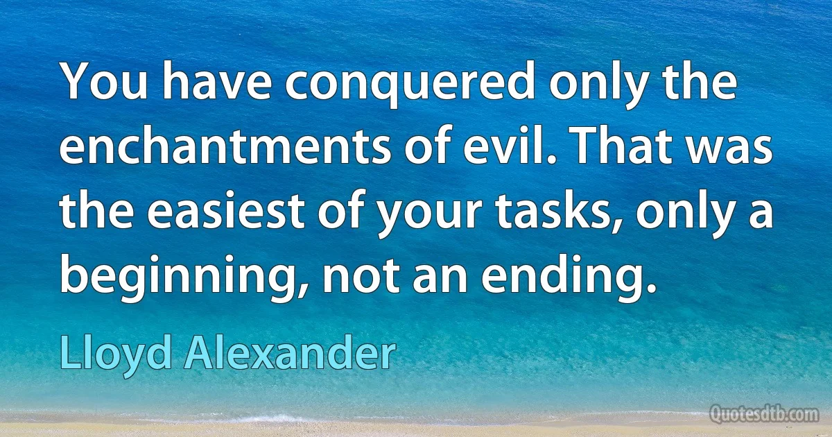 You have conquered only the enchantments of evil. That was the easiest of your tasks, only a beginning, not an ending. (Lloyd Alexander)