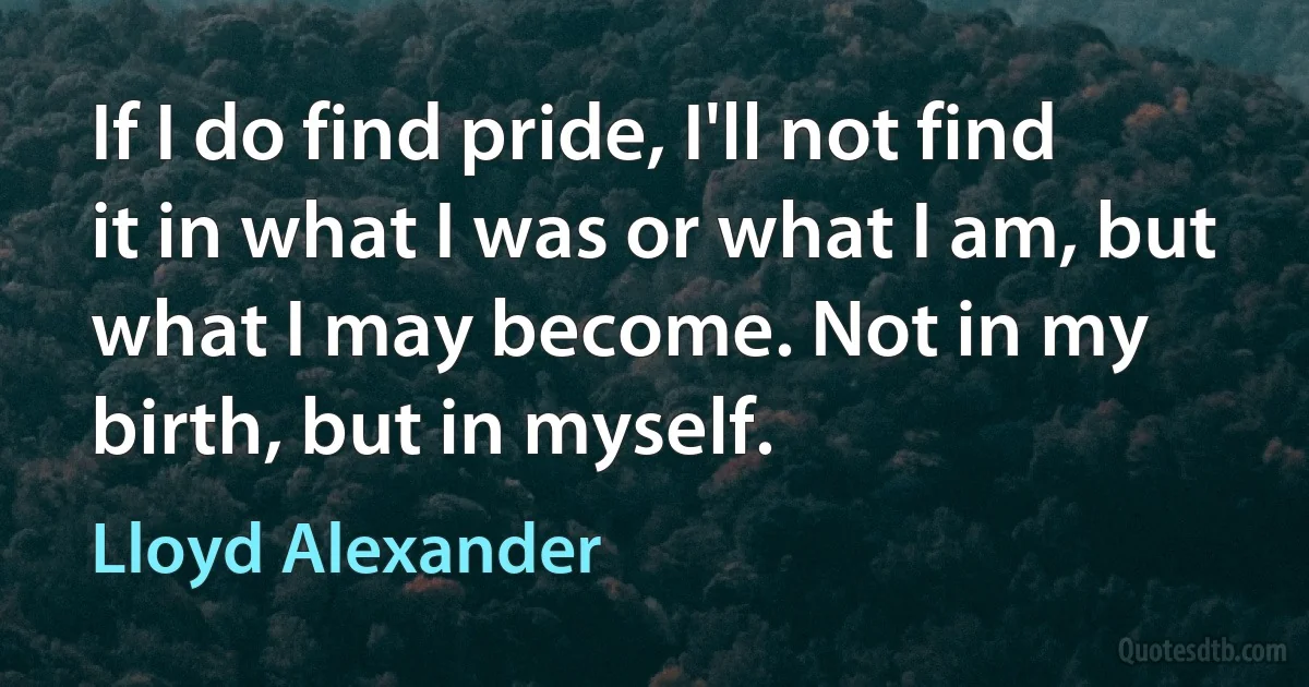 If I do find pride, I'll not find it in what I was or what I am, but what I may become. Not in my birth, but in myself. (Lloyd Alexander)