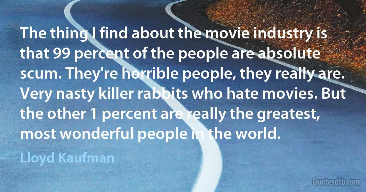 The thing I find about the movie industry is that 99 percent of the people are absolute scum. They're horrible people, they really are. Very nasty killer rabbits who hate movies. But the other 1 percent are really the greatest, most wonderful people in the world. (Lloyd Kaufman)