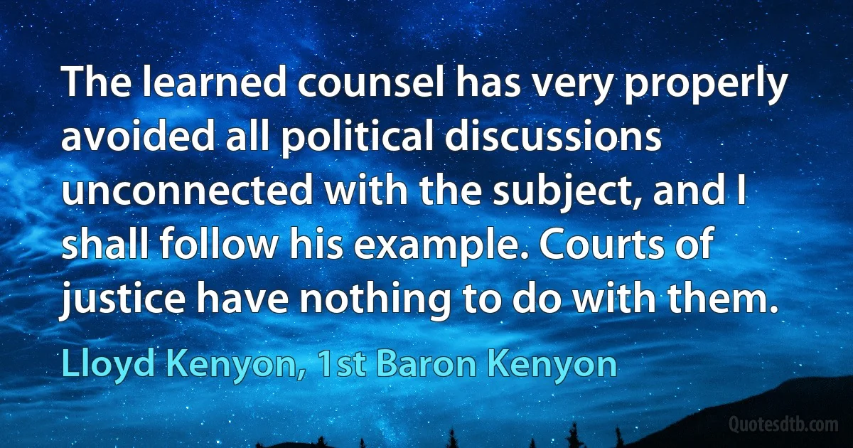 The learned counsel has very properly avoided all political discussions unconnected with the subject, and I shall follow his example. Courts of justice have nothing to do with them. (Lloyd Kenyon, 1st Baron Kenyon)