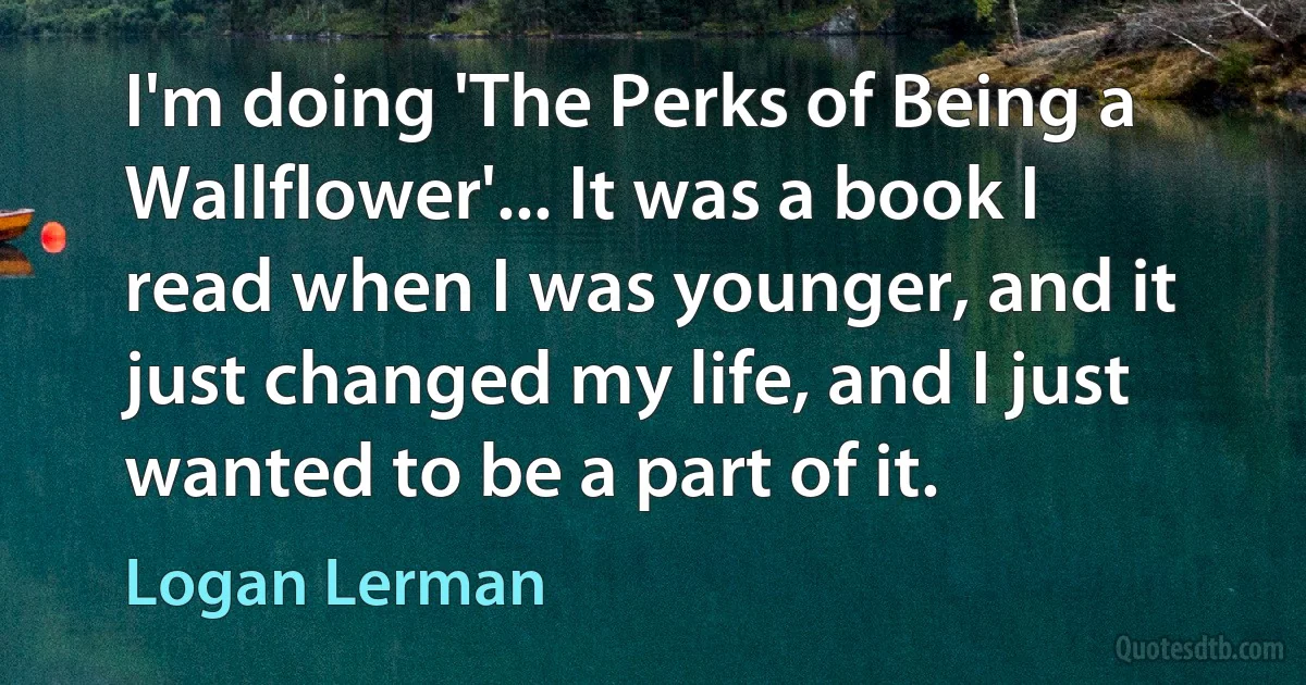 I'm doing 'The Perks of Being a Wallflower'... It was a book I read when I was younger, and it just changed my life, and I just wanted to be a part of it. (Logan Lerman)