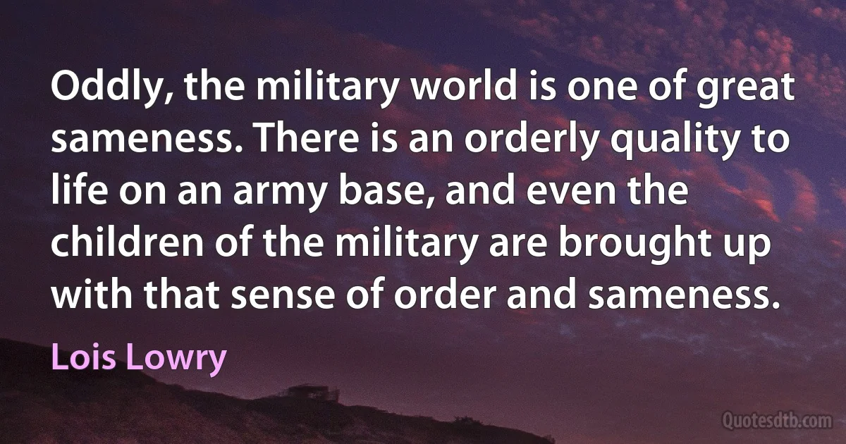 Oddly, the military world is one of great sameness. There is an orderly quality to life on an army base, and even the children of the military are brought up with that sense of order and sameness. (Lois Lowry)