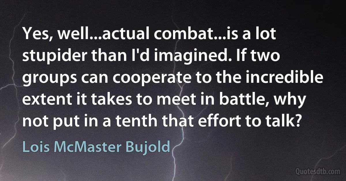 Yes, well...actual combat...is a lot stupider than I'd imagined. If two groups can cooperate to the incredible extent it takes to meet in battle, why not put in a tenth that effort to talk? (Lois McMaster Bujold)