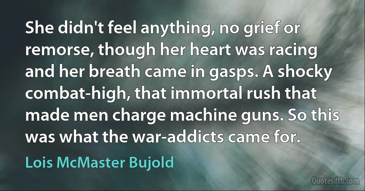 She didn't feel anything, no grief or remorse, though her heart was racing and her breath came in gasps. A shocky combat-high, that immortal rush that made men charge machine guns. So this was what the war-addicts came for. (Lois McMaster Bujold)