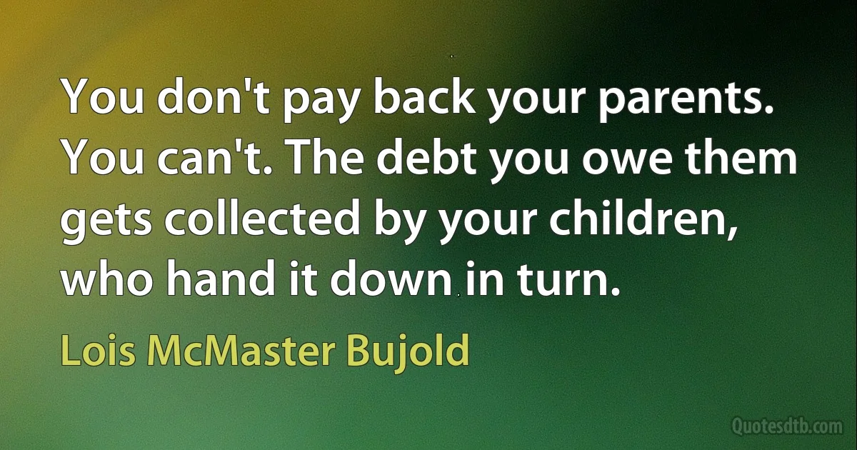 You don't pay back your parents. You can't. The debt you owe them gets collected by your children, who hand it down in turn. (Lois McMaster Bujold)