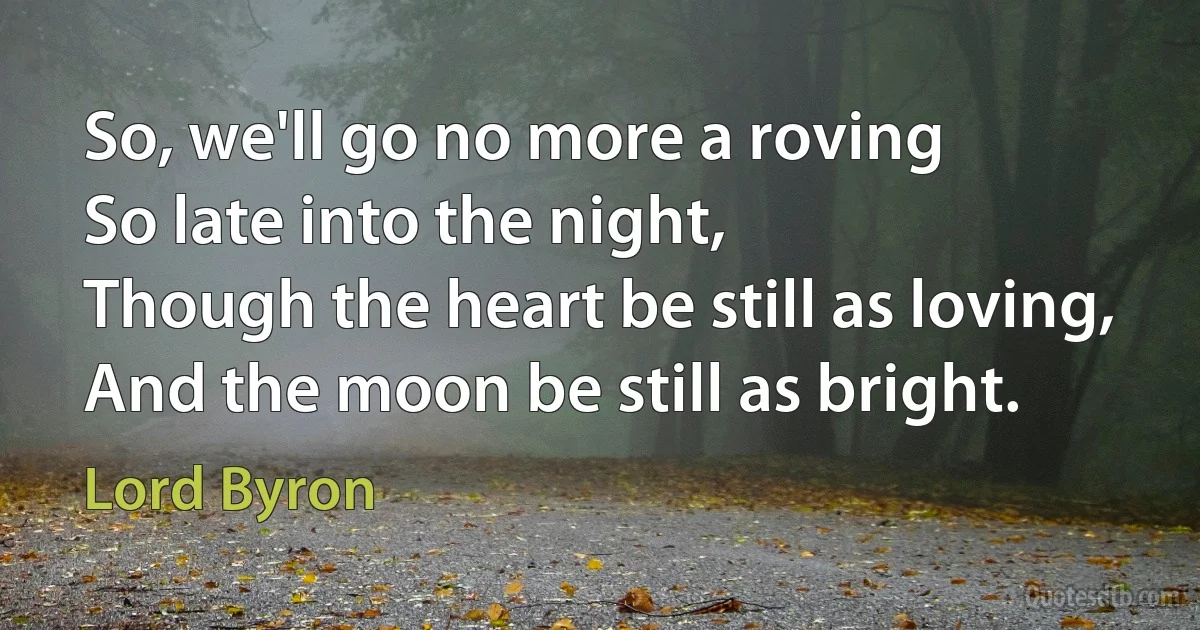 So, we'll go no more a roving
So late into the night,
Though the heart be still as loving,
And the moon be still as bright. (Lord Byron)