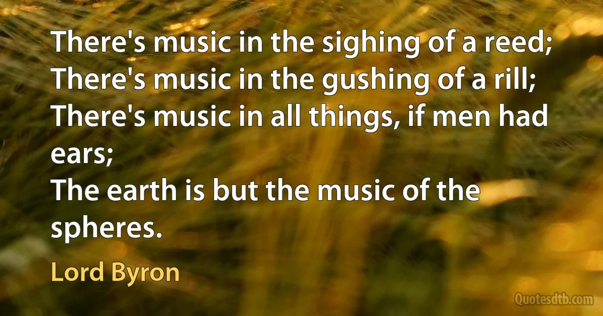 There's music in the sighing of a reed;
There's music in the gushing of a rill;
There's music in all things, if men had ears;
The earth is but the music of the spheres. (Lord Byron)