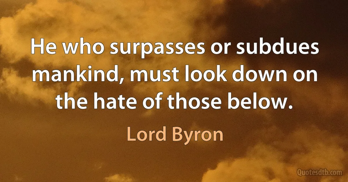 He who surpasses or subdues mankind, must look down on the hate of those below. (Lord Byron)