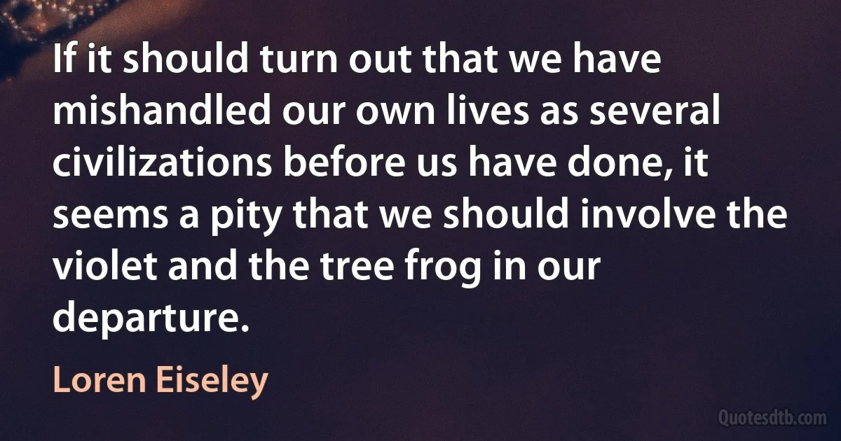 If it should turn out that we have mishandled our own lives as several civilizations before us have done, it seems a pity that we should involve the violet and the tree frog in our departure. (Loren Eiseley)