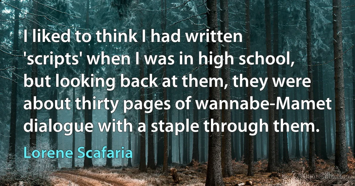 I liked to think I had written 'scripts' when I was in high school, but looking back at them, they were about thirty pages of wannabe-Mamet dialogue with a staple through them. (Lorene Scafaria)