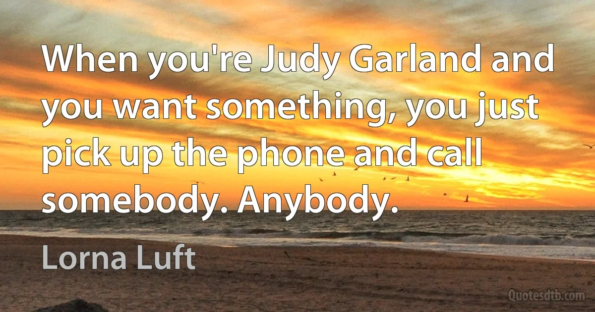 When you're Judy Garland and you want something, you just pick up the phone and call somebody. Anybody. (Lorna Luft)