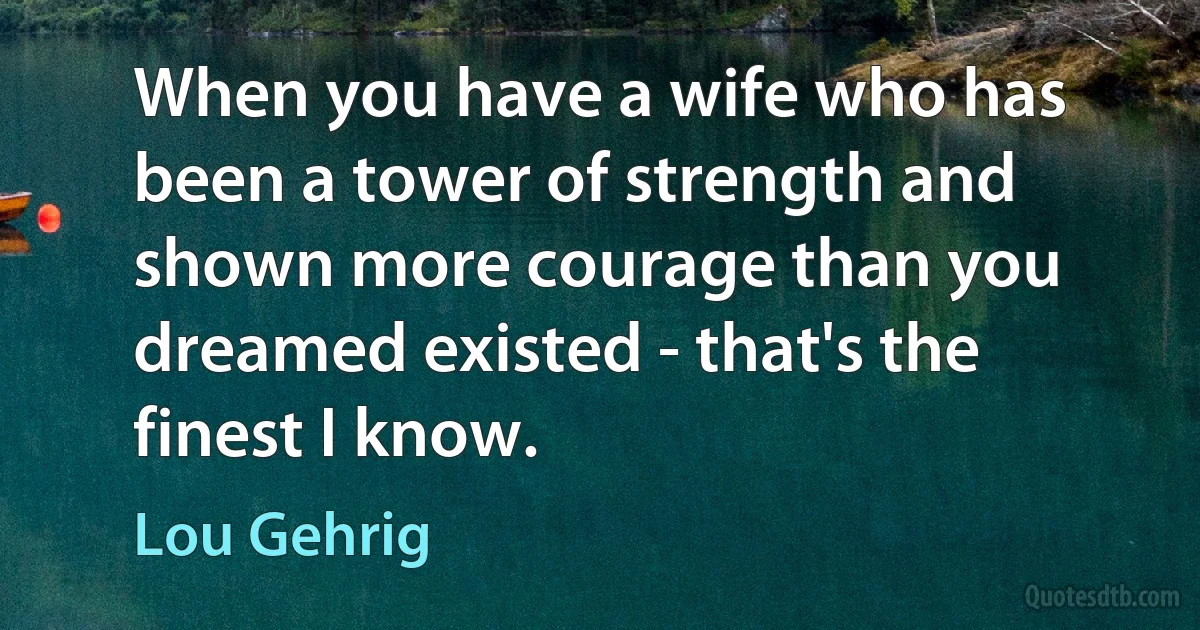 When you have a wife who has been a tower of strength and shown more courage than you dreamed existed - that's the finest I know. (Lou Gehrig)