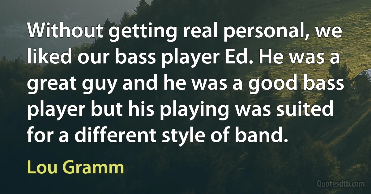 Without getting real personal, we liked our bass player Ed. He was a great guy and he was a good bass player but his playing was suited for a different style of band. (Lou Gramm)