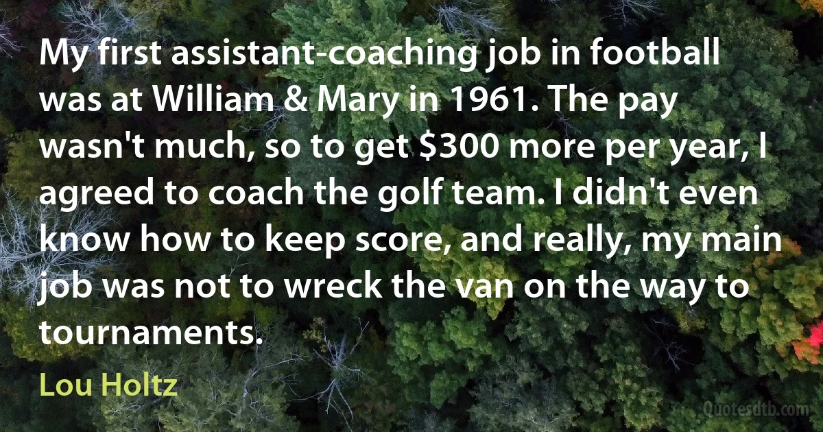 My first assistant-coaching job in football was at William & Mary in 1961. The pay wasn't much, so to get $300 more per year, I agreed to coach the golf team. I didn't even know how to keep score, and really, my main job was not to wreck the van on the way to tournaments. (Lou Holtz)