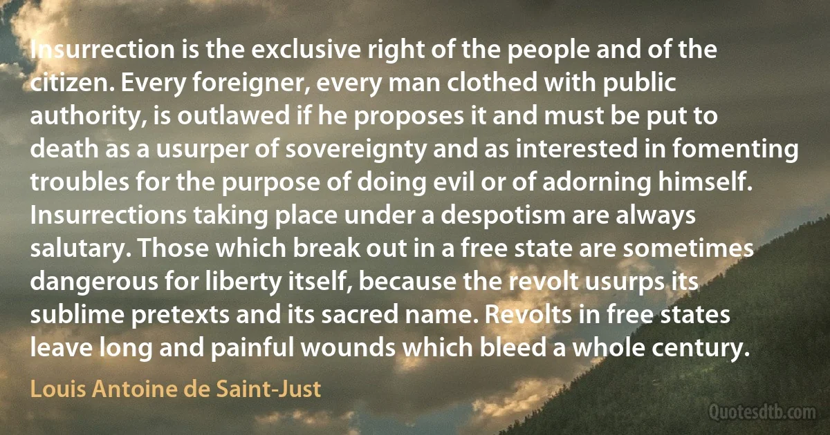 Insurrection is the exclusive right of the people and of the citizen. Every foreigner, every man clothed with public authority, is outlawed if he proposes it and must be put to death as a usurper of sovereignty and as interested in fomenting troubles for the purpose of doing evil or of adorning himself. Insurrections taking place under a despotism are always salutary. Those which break out in a free state are sometimes dangerous for liberty itself, because the revolt usurps its sublime pretexts and its sacred name. Revolts in free states leave long and painful wounds which bleed a whole century. (Louis Antoine de Saint-Just)