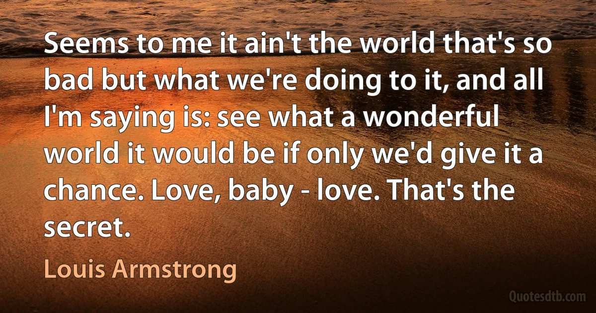 Seems to me it ain't the world that's so bad but what we're doing to it, and all I'm saying is: see what a wonderful world it would be if only we'd give it a chance. Love, baby - love. That's the secret. (Louis Armstrong)