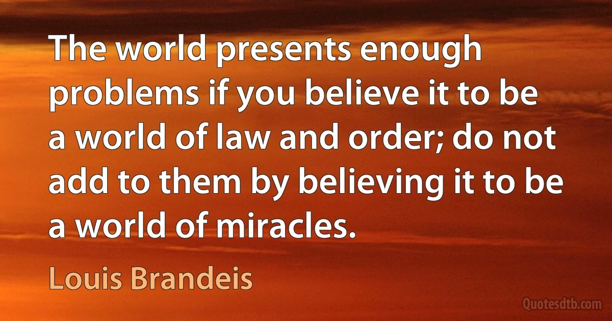 The world presents enough problems if you believe it to be a world of law and order; do not add to them by believing it to be a world of miracles. (Louis Brandeis)