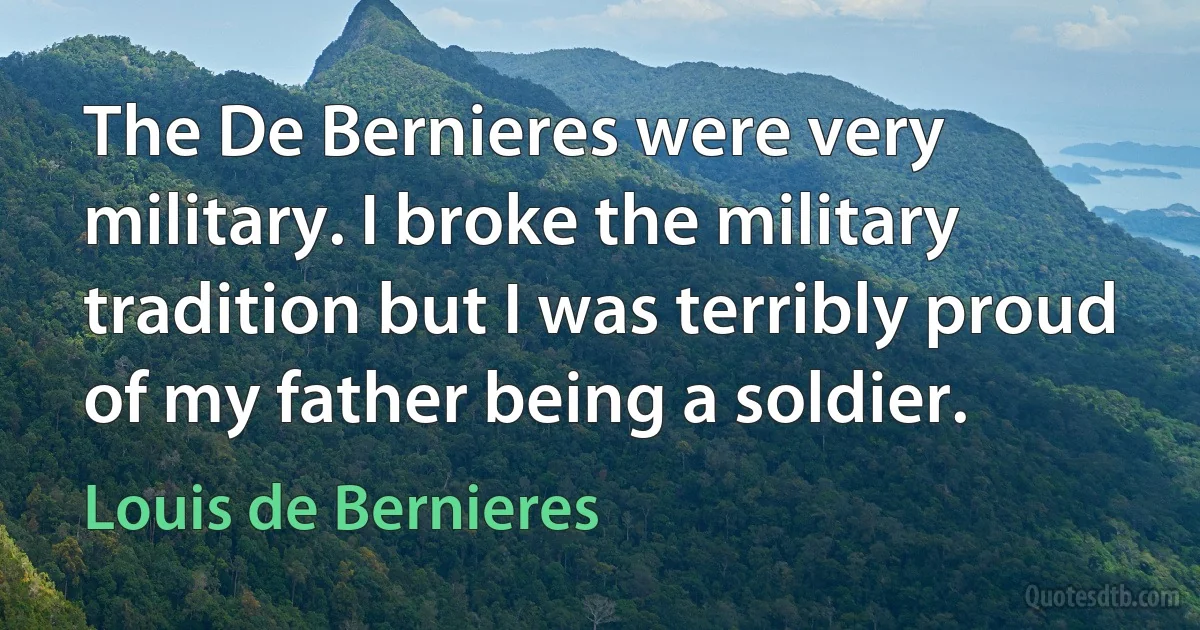 The De Bernieres were very military. I broke the military tradition but I was terribly proud of my father being a soldier. (Louis de Bernieres)