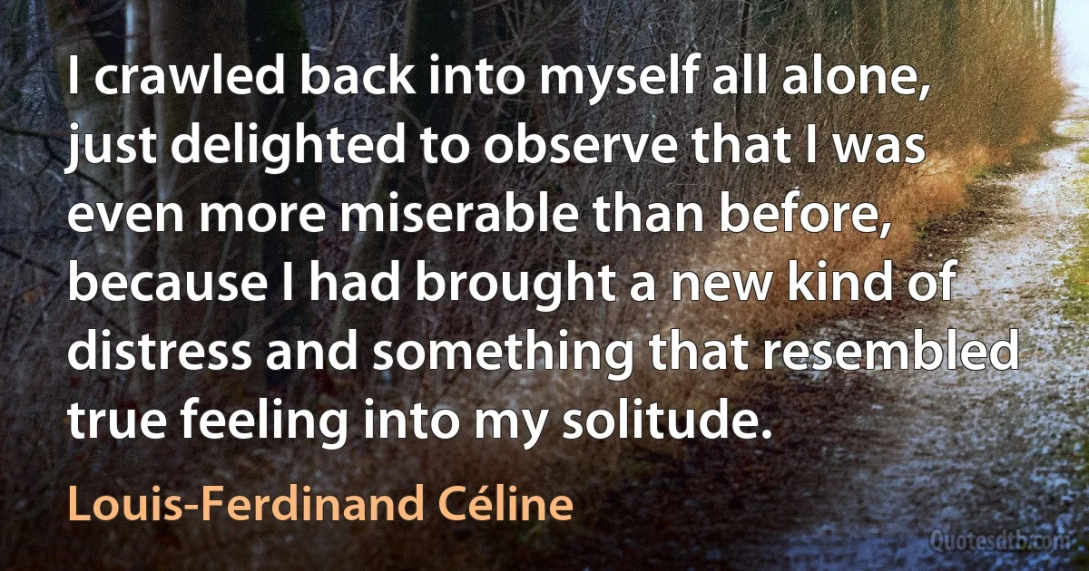 I crawled back into myself all alone, just delighted to observe that I was even more miserable than before, because I had brought a new kind of distress and something that resembled true feeling into my solitude. (Louis-Ferdinand Céline)