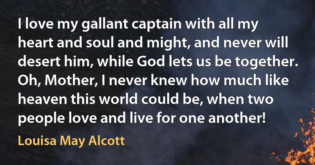 I love my gallant captain with all my heart and soul and might, and never will desert him, while God lets us be together. Oh, Mother, I never knew how much like heaven this world could be, when two people love and live for one another! (Louisa May Alcott)