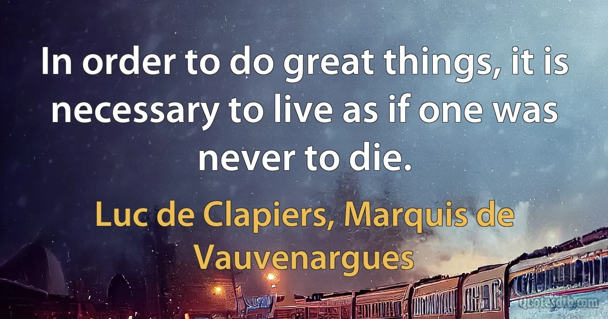 In order to do great things, it is necessary to live as if one was never to die. (Luc de Clapiers, Marquis de Vauvenargues)