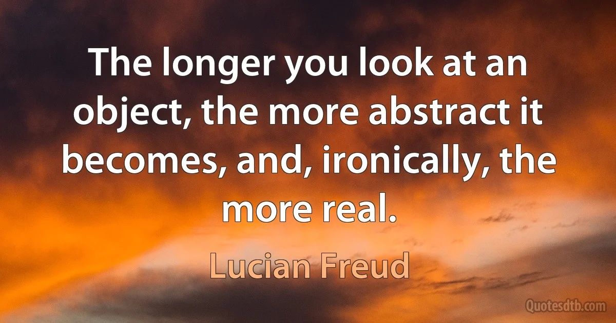 The longer you look at an object, the more abstract it becomes, and, ironically, the more real. (Lucian Freud)