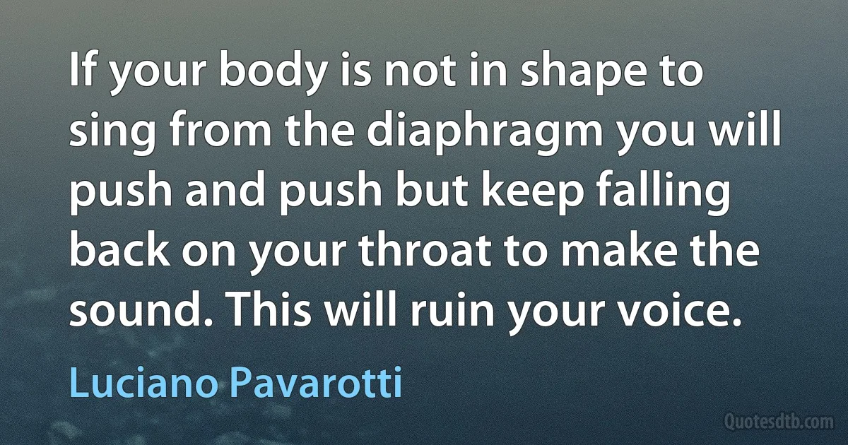 If your body is not in shape to sing from the diaphragm you will push and push but keep falling back on your throat to make the sound. This will ruin your voice. (Luciano Pavarotti)