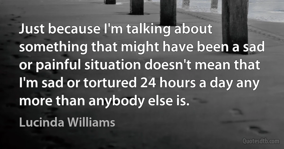 Just because I'm talking about something that might have been a sad or painful situation doesn't mean that I'm sad or tortured 24 hours a day any more than anybody else is. (Lucinda Williams)