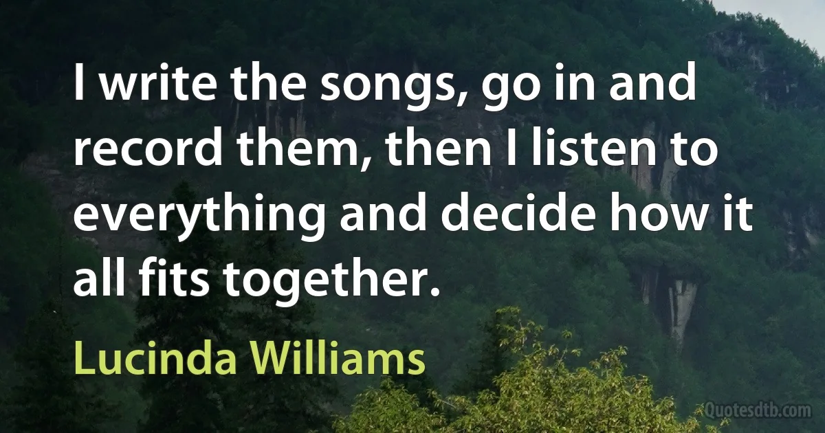 I write the songs, go in and record them, then I listen to everything and decide how it all fits together. (Lucinda Williams)