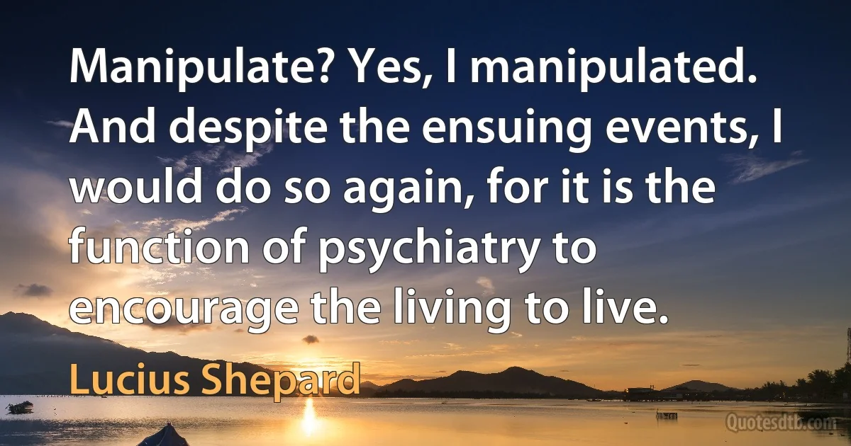 Manipulate? Yes, I manipulated. And despite the ensuing events, I would do so again, for it is the function of psychiatry to encourage the living to live. (Lucius Shepard)