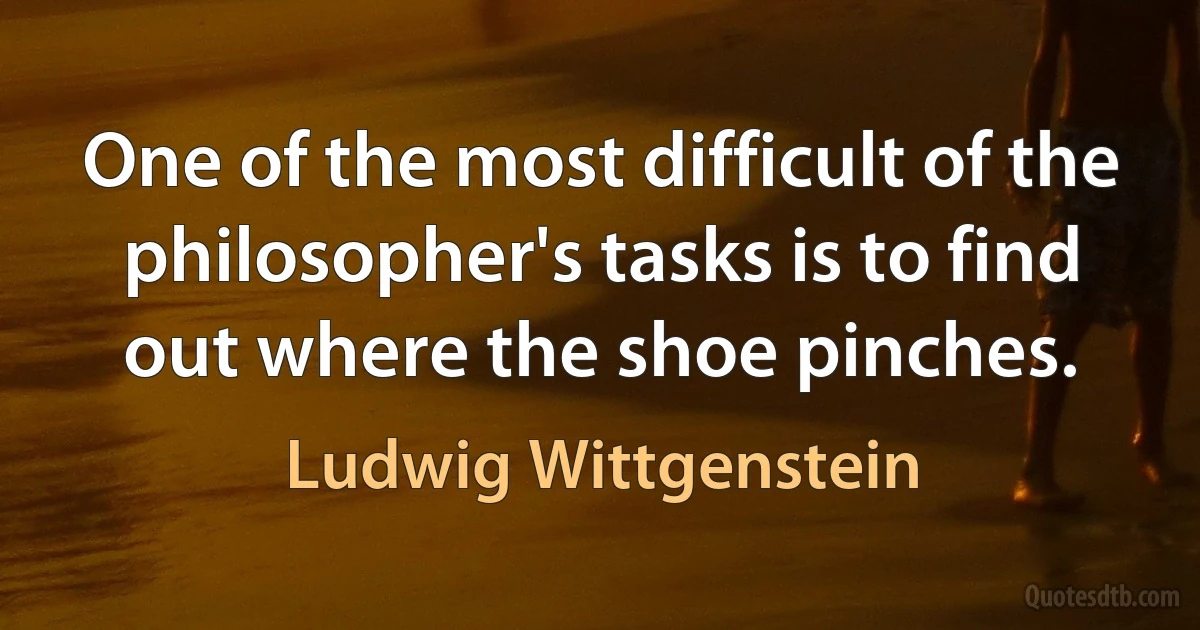 One of the most difficult of the philosopher's tasks is to find out where the shoe pinches. (Ludwig Wittgenstein)