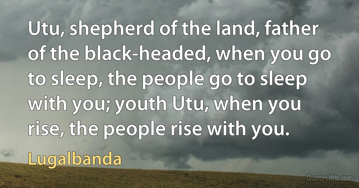 Utu, shepherd of the land, father of the black-headed, when you go to sleep, the people go to sleep with you; youth Utu, when you rise, the people rise with you. (Lugalbanda)